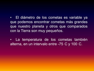 • El diámetro de los cometas es variable ya
que podemos encontrar cometas más grandes
que nuestro planeta y otros que comparados
con la Tierra son muy pequeños.
• La temperatura de los cometas también
alterna, en un intervalo entre -75 C y 100 C.
 