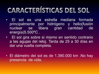 • El sol es una estrella mediana formada
principalmente por hidrógeno y helio(fusión
nuclear se libera gran cantidad de
energía)5.500ºC .
• El sol gira sobre si mismo en sentido contrario
a las agujas del reloj. Tarda de 25 a 30 días en
dar una vuelta completa.
• El diámetro del sol es de 1.390.000 km .No hay
presencia de vida.
 