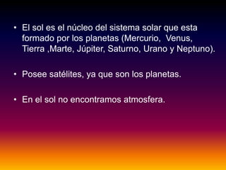 • El sol es el núcleo del sistema solar que esta
formado por los planetas (Mercurio, Venus,
Tierra ,Marte, Júpiter, Saturno, Urano y Neptuno).
• Posee satélites, ya que son los planetas.
• En el sol no encontramos atmosfera.
 