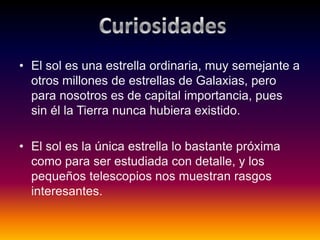 • El sol es una estrella ordinaria, muy semejante a
otros millones de estrellas de Galaxias, pero
para nosotros es de capital importancia, pues
sin él la Tierra nunca hubiera existido.
• El sol es la única estrella lo bastante próxima
como para ser estudiada con detalle, y los
pequeños telescopios nos muestran rasgos
interesantes.
 