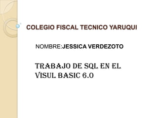 COLEGIO FISCAL TECNICO YARUQUI
NOMBRE:JESSICA VERDEZOTO
TRABAJO DE SQL EN EL
VISUL BASIC 6.0
 