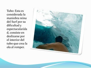 Tubo: Esta es
considerada la
maniobra reina
del Surf por su
dificultad y
espectacularida
d, consiste en
deslizarse por
el interior del
tubo que crea la
ola al romper.
 