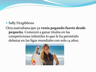  Sally Fitzgibbons
Otra australiana que ya venía pegando fuerte desde
pequeña. Comenzó a ganar títulos en las
competiciones infantiles lo que le ha permitido
debutar en las ligas mundiales con solo 14 años.
 