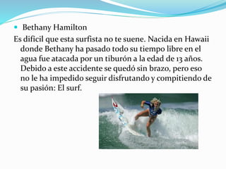  Bethany Hamilton
Es difícil que esta surfista no te suene. Nacida en Hawaii
donde Bethany ha pasado todo su tiempo libre en el
agua fue atacada por un tiburón a la edad de 13 años.
Debido a este accidente se quedó sin brazo, pero eso
no le ha impedido seguir disfrutando y compitiendo de
su pasión: El surf.
 