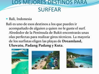 LOS MEJORES DESTINOS PARA
SURFEAR
 Bali, Indonesia
Bali es uno de esos destinos a los que puedes ir
acompañado de alguien a quien no le guste el surf.
Alrededor de la Península de Bukit encontrarás unas
olas perfectas para realizar giros técnicos. La mayoría
de los surfistas eligen las playas de Dreamland,
Uluwatu, Padang Padang y Kuta.
 