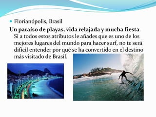  Florianópolis, Brasil
Un paraíso de playas, vida relajada y mucha fiesta.
Si a todos estos atributos le añades que es uno de los
mejores lugares del mundo para hacer surf, no te será
difícil entender por qué se ha convertido en el destino
más visitado de Brasil.
 