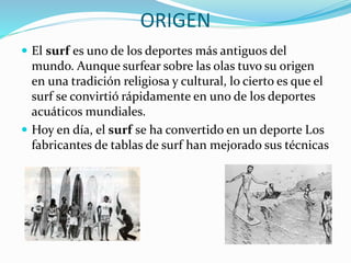 ORIGEN
 El surf es uno de los deportes más antiguos del
mundo. Aunque surfear sobre las olas tuvo su origen
en una tradición religiosa y cultural, lo cierto es que el
surf se convirtió rápidamente en uno de los deportes
acuáticos mundiales.
 Hoy en día, el surf se ha convertido en un deporte Los
fabricantes de tablas de surf han mejorado sus técnicas
 