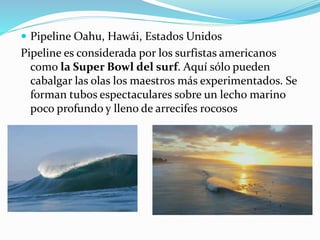  Pipeline Oahu, Hawái, Estados Unidos
Pipeline es considerada por los surfistas americanos
como la Super Bowl del surf. Aquí sólo pueden
cabalgar las olas los maestros más experimentados. Se
forman tubos espectaculares sobre un lecho marino
poco profundo y lleno de arrecifes rocosos
 