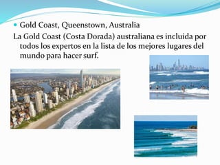  Gold Coast, Queenstown, Australia
La Gold Coast (Costa Dorada) australiana es incluida por
todos los expertos en la lista de los mejores lugares del
mundo para hacer surf.
 