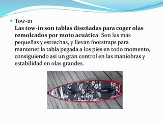  Tow-in
Las tow-in son tablas diseñadas para coger olas
remolcados por moto acuática. Son las más
pequeñas y estrechas, y llevan footstraps para
mantener la tabla pegada a los pies en todo momento,
consiguiendo así un gran control en las maniobras y
estabilidad en olas grandes.
 