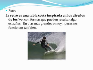  Retro
La retro es una tabla corta inspirada en los diseños
de los ‘70, con formas que pueden resultar algo
extrañas. En olas más grandes o muy huecas no
funcionan tan bien.
 