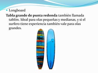  Longboard
Tabla grande de punta redonda también llamada
tablón. Ideal para olas pequeñas y medianas, y si el
surfero tiene experiencia también vale para olas
grandes.
 