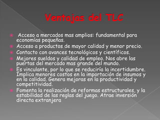     Acceso a mercados mas amplios: fundamental para
    economías pequeñas.
   Acceso a productos de mayor calidad y menor precio.
   Contacto con avances tecnológicos y científicos.
   Mejores sueldos y calidad de empleo. Nos abre las
    puertas del mercado mas grande del mundo.
   Es vinculante, por lo que se reduciría la incertidumbre.
    Implica menores costos en la importación de insumos y
    en la calidad. Genera mejoras en la productividad y
    competitividad.
   Fomenta la realización de reformas estructurales, y la
    estabilidad de las reglas del juego. Atrae inversión
    directa extranjera
 