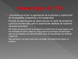     Convulsión social por la agudización de la pobreza y explotación
    de los pequeños campesinos y microempresas.
   Perdida de oportunidad de desarrollo por la venta de productos
    a precios de mercado, ante la explotación amañada de nuestros
    recursos naturales.
 No todos los sectores de la economía se benefician de igual manera con
  los tratados de libre comercio, hay productos de mayor sensibilidad
  que son protegidos con determinados tipos de mecanismos de defensa
  comercial.
 Nos abrimos a un nuevo mercado con poder de adquisición mayor al
  nuestro
 