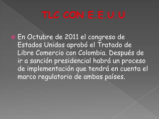    En Octubre de 2011 el congreso de
    Estados Unidos aprobó el Tratado de
    Libre Comercio con Colombia. Después de
    ir a sanción presidencial habrá un proceso
    de implementación que tendrá en cuenta el
    marco regulatorio de ambos países.
 