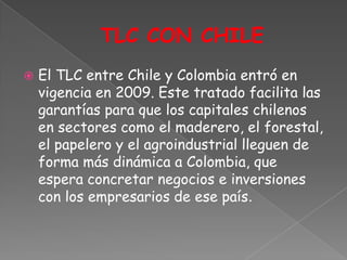    El TLC entre Chile y Colombia entró en
    vigencia en 2009. Este tratado facilita las
    garantías para que los capitales chilenos
    en sectores como el maderero, el forestal,
    el papelero y el agroindustrial lleguen de
    forma más dinámica a Colombia, que
    espera concretar negocios e inversiones
    con los empresarios de ese país.
 