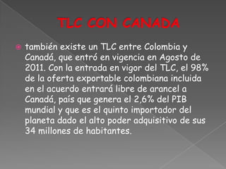    también existe un TLC entre Colombia y
    Canadá, que entró en vigencia en Agosto de
    2011. Con la entrada en vigor del TLC, el 98%
    de la oferta exportable colombiana incluida
    en el acuerdo entrará libre de arancel a
    Canadá, país que genera el 2,6% del PIB
    mundial y que es el quinto importador del
    planeta dado el alto poder adquisitivo de sus
    34 millones de habitantes.
 