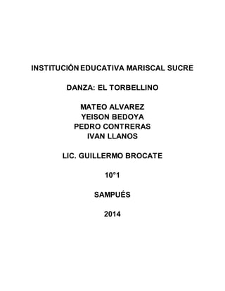 INSTITUCIÓN EDUCATIVA MARISCAL SUCRE
DANZA: EL TORBELLINO
MATEO ALVAREZ
YEISON BEDOYA
PEDRO CONTRERAS
IVAN LLANOS
LIC. GUILLERMO BROCATE
10°1
SAMPUÉS
2014
 