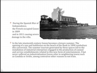 0 During the Spanish War of
Independence,
the French occupied Gozon
in 1809
and in 1811 causing severe
damage to the villa.
0 In the late nineteenth century Gozon becomes a leisure summer. The
opening of a spa and bathhouse on the beach of the Bank in 1890 symbolizes
this conversion. The summer tourism generated by these spaces led to the
installation of industrial enterprises engaged in the production of canned
and service establishments related to this new form of entertainment, 3 but
never suffered an industrialization Gozon siilar to neighboring towns such
as Candida or Avilés, among contruírse other reasons to not train.
 