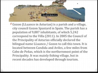 0 Gozon (LLuanco in Asturian) is a parish and a village,
city council Gozon Spaniard in Spain. The parish has a
population of 9,887 inhabitants, of which 5,242
correspond to the Villa (2011). In 2005 the Council of
the Principality of Asturias officially declared the
bilingual name LLuanco / Gozon to call this town. It is
located between Candida and Aviles, a few miles from
Cabo de Peñas, which is the northernmost point of the
Principality. It was mainly fishing village, but in
recent decades has developed through tourism.
 