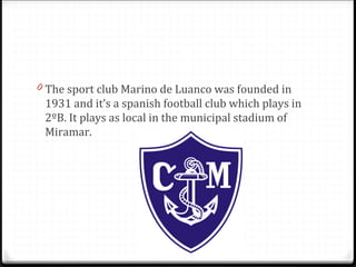 0 The sport club Marino de Luanco was founded in
1931 and it’s a spanish football club which plays in
2ºB. It plays as local in the municipal stadium of
Miramar.
 