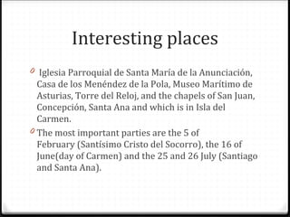 Interesting places
0 Iglesia Parroquial de Santa María de la Anunciación,
Casa de los Menéndez de la Pola, Museo Marítimo de
Asturias, Torre del Reloj, and the chapels of San Juan,
Concepción, Santa Ana and which is in Isla del
Carmen.
0 The most important parties are the 5 of
February (Santísimo Cristo del Socorro), the 16 of
June(day of Carmen) and the 25 and 26 July (Santiago
and Santa Ana).
 