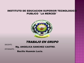 INSTITUTO DE EDUCACION SUPERIOR TECNOLOGICO
                PUBLICO ´´LA MERCED´´




                      TRABAJO EN GRUPO
DOCENTE:
              Mg. ANGELICA SANCHEZ CASTRO.
ESTUDIANTE:
               Bacilio Huamán Lucia.
 