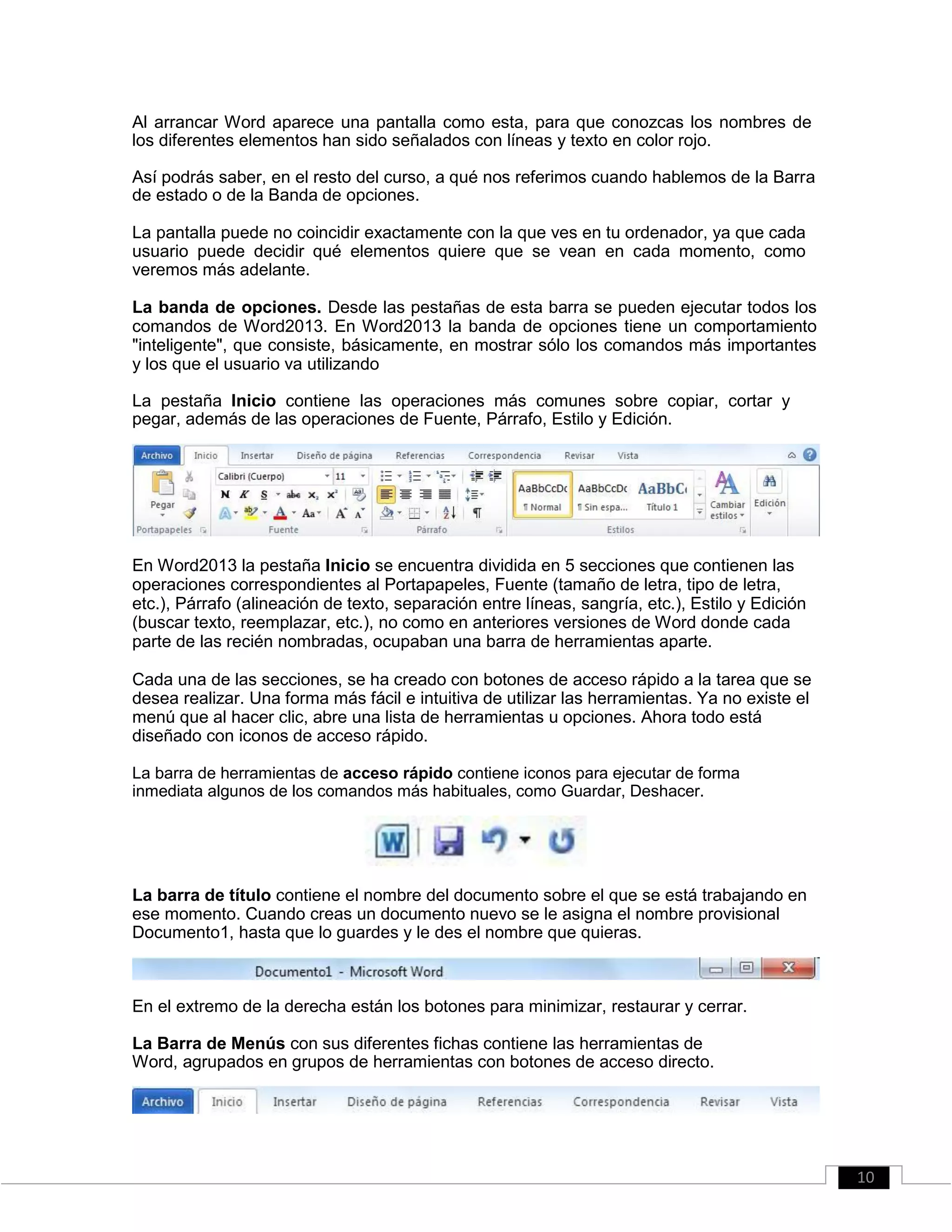 Al arrancar Word aparece una pantalla como esta, para que conozcas los nombres de
los diferentes elementos han sido señalados con líneas y texto en color rojo.
Así podrás saber, en el resto del curso, a qué nos referimos cuando hablemos de la Barra
de estado o de la Banda de opciones.
La pantalla puede no coincidir exactamente con la que ves en tu ordenador, ya que cada
usuario puede decidir qué elementos quiere que se vean en cada momento, como
veremos más adelante.
La banda de opciones. Desde las pestañas de esta barra se pueden ejecutar todos los
comandos de Word2013. En Word2013 la banda de opciones tiene un comportamiento
"inteligente", que consiste, básicamente, en mostrar sólo los comandos más importantes
y los que el usuario va utilizando
La pestaña Inicio contiene las operaciones más comunes sobre copiar, cortar y
pegar, además de las operaciones de Fuente, Párrafo, Estilo y Edición.
En Word2013 la pestaña Inicio se encuentra dividida en 5 secciones que contienen las
operaciones correspondientes al Portapapeles, Fuente (tamaño de letra, tipo de letra,
etc.), Párrafo (alineación de texto, separación entre líneas, sangría, etc.), Estilo y Edición
(buscar texto, reemplazar, etc.), no como en anteriores versiones de Word donde cada
parte de las recién nombradas, ocupaban una barra de herramientas aparte.
Cada una de las secciones, se ha creado con botones de acceso rápido a la tarea que se
desea realizar. Una forma más fácil e intuitiva de utilizar las herramientas. Ya no existe el
menú que al hacer clic, abre una lista de herramientas u opciones. Ahora todo está
diseñado con iconos de acceso rápido.
La barra de herramientas de acceso rápido contiene iconos para ejecutar de forma
inmediata algunos de los comandos más habituales, como Guardar, Deshacer.
La barra de título contiene el nombre del documento sobre el que se está trabajando en
ese momento. Cuando creas un documento nuevo se le asigna el nombre provisional
Documento1, hasta que lo guardes y le des el nombre que quieras.
En el extremo de la derecha están los botones para minimizar, restaurar y cerrar.
La Barra de Menús con sus diferentes fichas contiene las herramientas de
Word, agrupados en grupos de herramientas con botones de acceso directo.
10
 