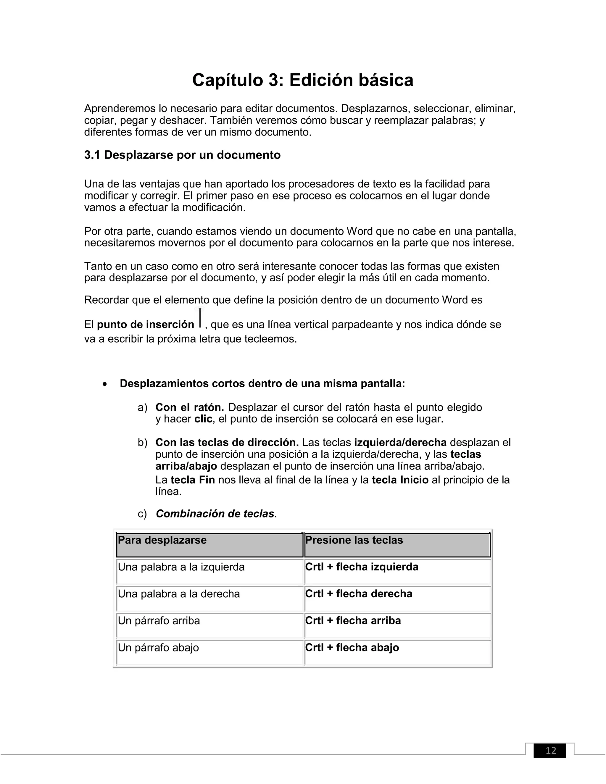 Capítulo 3: Edición básica
Aprenderemos lo necesario para editar documentos. Desplazarnos, seleccionar, eliminar,
copiar, pegar y deshacer. También veremos cómo buscar y reemplazar palabras; y
diferentes formas de ver un mismo documento.
3.1 Desplazarse por un documento
Una de las ventajas que han aportado los procesadores de texto es la facilidad para
modificar y corregir. El primer paso en ese proceso es colocarnos en el lugar donde
vamos a efectuar la modificación.
Por otra parte, cuando estamos viendo un documento Word que no cabe en una pantalla,
necesitaremos movernos por el documento para colocarnos en la parte que nos interese.
Tanto en un caso como en otro será interesante conocer todas las formas que existen
para desplazarse por el documento, y así poder elegir la más útil en cada momento.
Recordar que el elemento que define la posición dentro de un documento Word es
El punto de inserción , que es una línea vertical parpadeante y nos indica dónde se
va a escribir la próxima letra que tecleemos.
 Desplazamientos cortos dentro de una misma pantalla: 

a) Con el ratón. Desplazar el cursor del ratón hasta el punto elegido
y hacer clic, el punto de inserción se colocará en ese lugar.
b) Con las teclas de dirección. Las teclas izquierda/derecha desplazan el
punto de inserción una posición a la izquierda/derecha, y las teclas
arriba/abajo desplazan el punto de inserción una línea arriba/abajo.
La tecla Fin nos lleva al final de la línea y la tecla Inicio al principio de la
línea.
c) Combinación de teclas.
Para desplazarse Presione las teclas
Una palabra a la izquierda Crtl + flecha izquierda
Una palabra a la derecha Crtl + flecha derecha
Un párrafo arriba Crtl + flecha arriba
Un párrafo abajo Crtl + flecha abajo
12
 