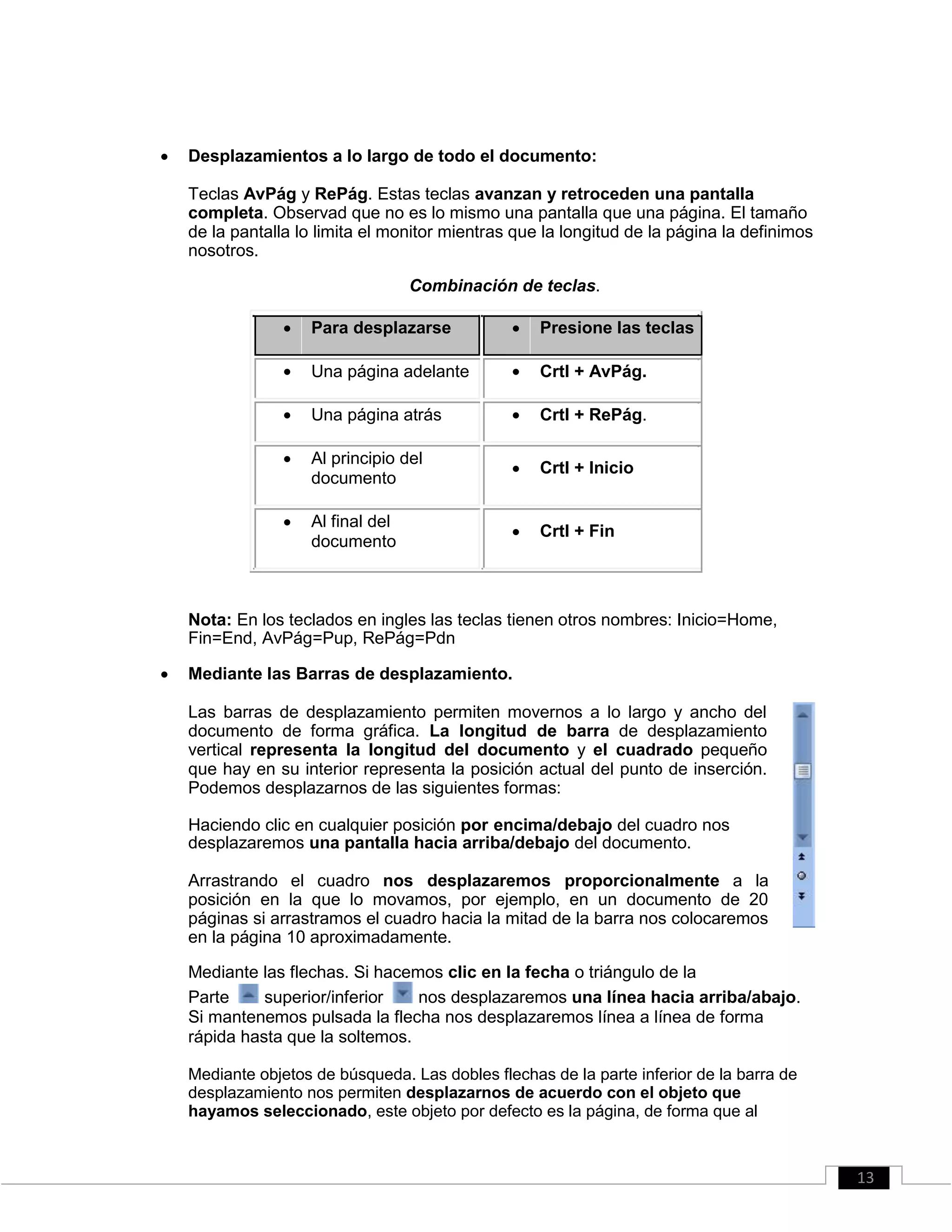  Desplazamientos a lo largo de todo el documento: 

Teclas AvPág y RePág. Estas teclas avanzan y retroceden una pantalla
completa. Observad que no es lo mismo una pantalla que una página. El tamaño
de la pantalla lo limita el monitor mientras que la longitud de la página la definimos
nosotros. 
Combinación de teclas.
 Para desplazarse  Presione las teclas
 Una página adelante  Crtl + AvPág.
 Una página atrás  Crtl + RePág.
 Al principio del
 Crtl + Inicio
documento
 Al final del
 Crtl + Fin
documento
Nota: En los teclados en ingles las teclas tienen otros nombres: Inicio=Home,
Fin=End, AvPág=Pup, RePág=Pdn
 Mediante las Barras de desplazamiento. 

Las barras de desplazamiento permiten movernos a lo largo y ancho del
documento de forma gráfica. La longitud de barra de desplazamiento
vertical representa la longitud del documento y el cuadrado pequeño
que hay en su interior representa la posición actual del punto de inserción.
Podemos desplazarnos de las siguientes formas: 

Haciendo clic en cualquier posición por encima/debajo del cuadro nos
desplazaremos una pantalla hacia arriba/debajo del documento. 

Arrastrando el cuadro nos desplazaremos proporcionalmente a la
posición en la que lo movamos, por ejemplo, en un documento de 20
páginas si arrastramos el cuadro hacia la mitad de la barra nos colocaremos
en la página 10 aproximadamente. 

Mediante las flechas. Si hacemos clic en la fecha o triángulo de la 
Parte superior/inferior nos desplazaremos una línea hacia arriba/abajo.
Si mantenemos pulsada la flecha nos desplazaremos línea a línea de forma
rápida hasta que la soltemos. 

Mediante objetos de búsqueda. Las dobles flechas de la parte inferior de la barra de
desplazamiento nos permiten desplazarnos de acuerdo con el objeto que
hayamos seleccionado, este objeto por defecto es la página, de forma que al 
13
 