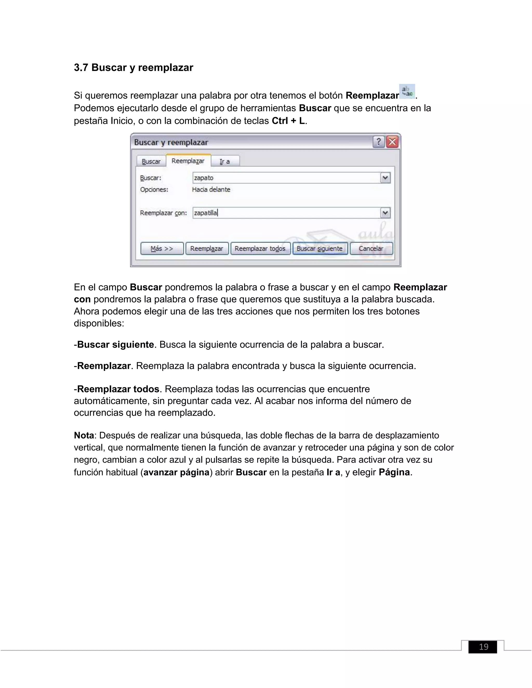 3.7 Buscar y reemplazar
Si queremos reemplazar una palabra por otra tenemos el botón Reemplazar .
Podemos ejecutarlo desde el grupo de herramientas Buscar que se encuentra en la
pestaña Inicio, o con la combinación de teclas Ctrl + L.
En el campo Buscar pondremos la palabra o frase a buscar y en el campo Reemplazar
con pondremos la palabra o frase que queremos que sustituya a la palabra buscada.
Ahora podemos elegir una de las tres acciones que nos permiten los tres botones
disponibles:
-Buscar siguiente. Busca la siguiente ocurrencia de la palabra a buscar.
-Reemplazar. Reemplaza la palabra encontrada y busca la siguiente ocurrencia.
-Reemplazar todos. Reemplaza todas las ocurrencias que encuentre
automáticamente, sin preguntar cada vez. Al acabar nos informa del número de
ocurrencias que ha reemplazado.
Nota: Después de realizar una búsqueda, las doble flechas de la barra de desplazamiento
vertical, que normalmente tienen la función de avanzar y retroceder una página y son de color
negro, cambian a color azul y al pulsarlas se repite la búsqueda. Para activar otra vez su
función habitual (avanzar página) abrir Buscar en la pestaña Ir a, y elegir Página.
19
 