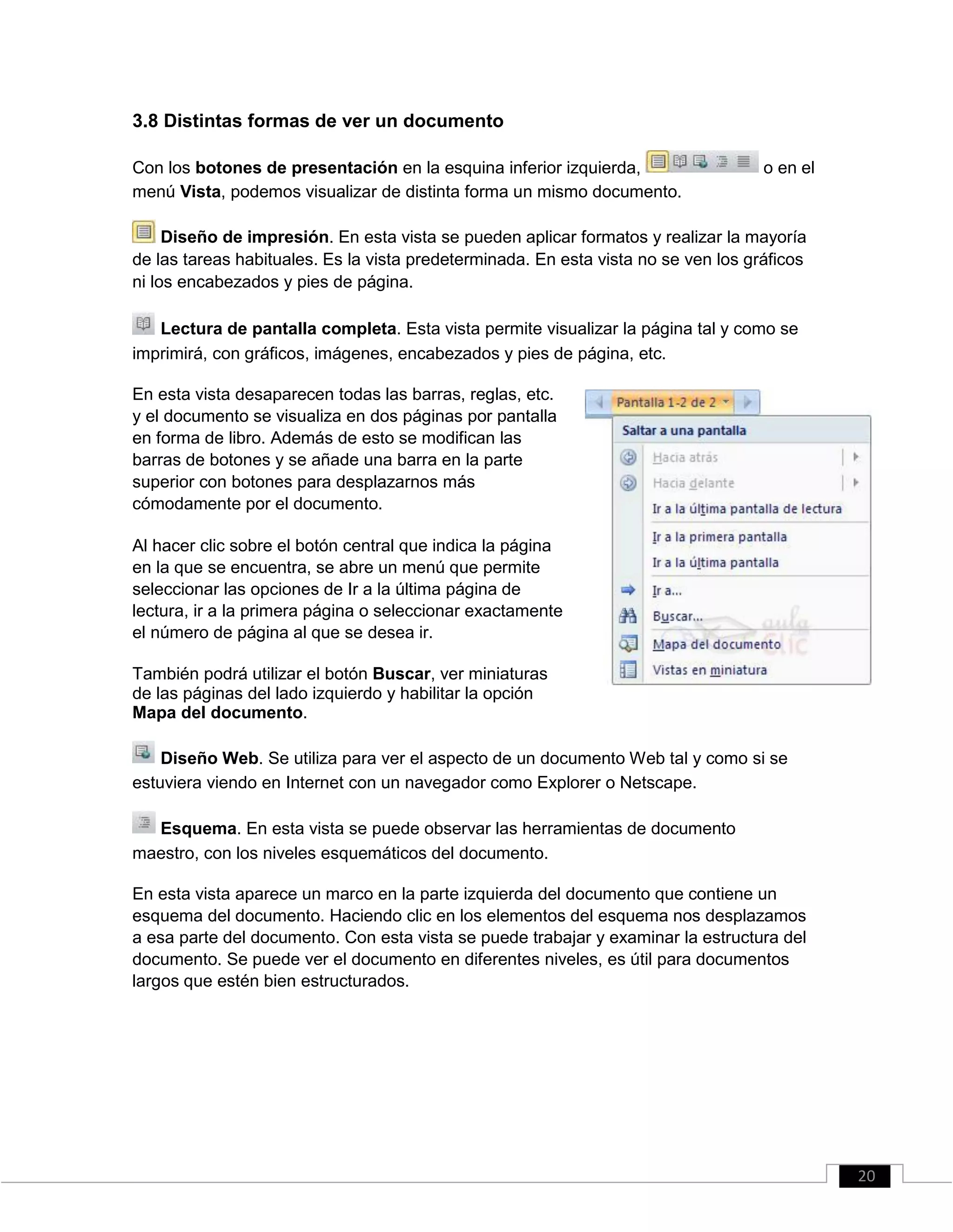 3.8 Distintas formas de ver un documento
Con los botones de presentación en la esquina inferior izquierda, o en el
menú Vista, podemos visualizar de distinta forma un mismo documento.
Diseño de impresión. En esta vista se pueden aplicar formatos y realizar la mayoría
de las tareas habituales. Es la vista predeterminada. En esta vista no se ven los gráficos
ni los encabezados y pies de página.
Lectura de pantalla completa. Esta vista permite visualizar la página tal y como se
imprimirá, con gráficos, imágenes, encabezados y pies de página, etc.
En esta vista desaparecen todas las barras, reglas, etc.
y el documento se visualiza en dos páginas por pantalla
en forma de libro. Además de esto se modifican las
barras de botones y se añade una barra en la parte
superior con botones para desplazarnos más
cómodamente por el documento.
Al hacer clic sobre el botón central que indica la página
en la que se encuentra, se abre un menú que permite
seleccionar las opciones de Ir a la última página de
lectura, ir a la primera página o seleccionar exactamente
el número de página al que se desea ir.
También podrá utilizar el botón Buscar, ver miniaturas
de las páginas del lado izquierdo y habilitar la opción
Mapa del documento.
Diseño Web. Se utiliza para ver el aspecto de un documento Web tal y como si se
estuviera viendo en Internet con un navegador como Explorer o Netscape.
Esquema. En esta vista se puede observar las herramientas de documento
maestro, con los niveles esquemáticos del documento.
En esta vista aparece un marco en la parte izquierda del documento que contiene un
esquema del documento. Haciendo clic en los elementos del esquema nos desplazamos
a esa parte del documento. Con esta vista se puede trabajar y examinar la estructura del
documento. Se puede ver el documento en diferentes niveles, es útil para documentos
largos que estén bien estructurados.
20
 