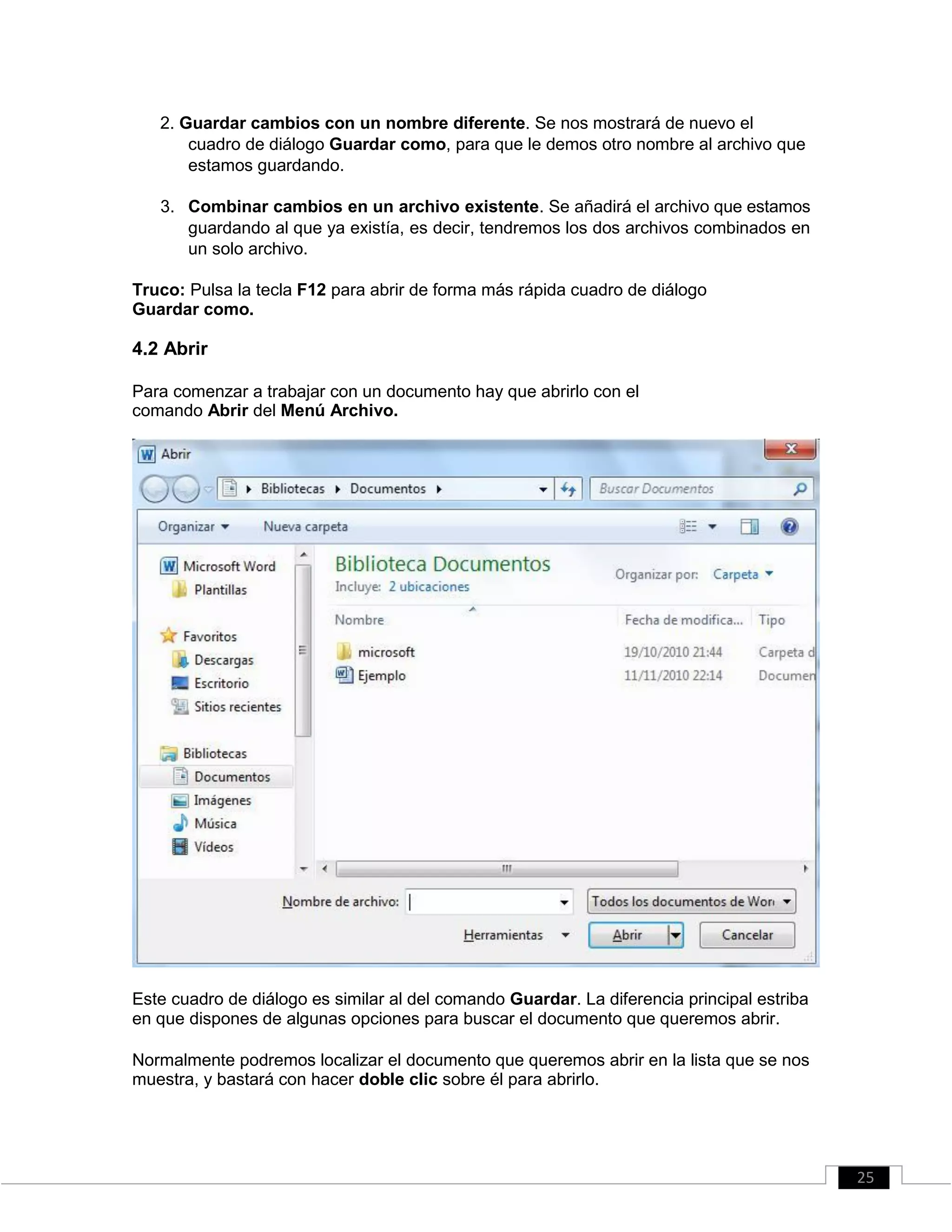 2. Guardar cambios con un nombre diferente. Se nos mostrará de nuevo el
cuadro de diálogo Guardar como, para que le demos otro nombre al archivo que
estamos guardando.
3. Combinar cambios en un archivo existente. Se añadirá el archivo que estamos
guardando al que ya existía, es decir, tendremos los dos archivos combinados en
un solo archivo.
Truco: Pulsa la tecla F12 para abrir de forma más rápida cuadro de diálogo
Guardar como.
4.2 Abrir
Para comenzar a trabajar con un documento hay que abrirlo con el
comando Abrir del Menú Archivo.
Este cuadro de diálogo es similar al del comando Guardar. La diferencia principal estriba
en que dispones de algunas opciones para buscar el documento que queremos abrir.
Normalmente podremos localizar el documento que queremos abrir en la lista que se nos
muestra, y bastará con hacer doble clic sobre él para abrirlo.
25
 