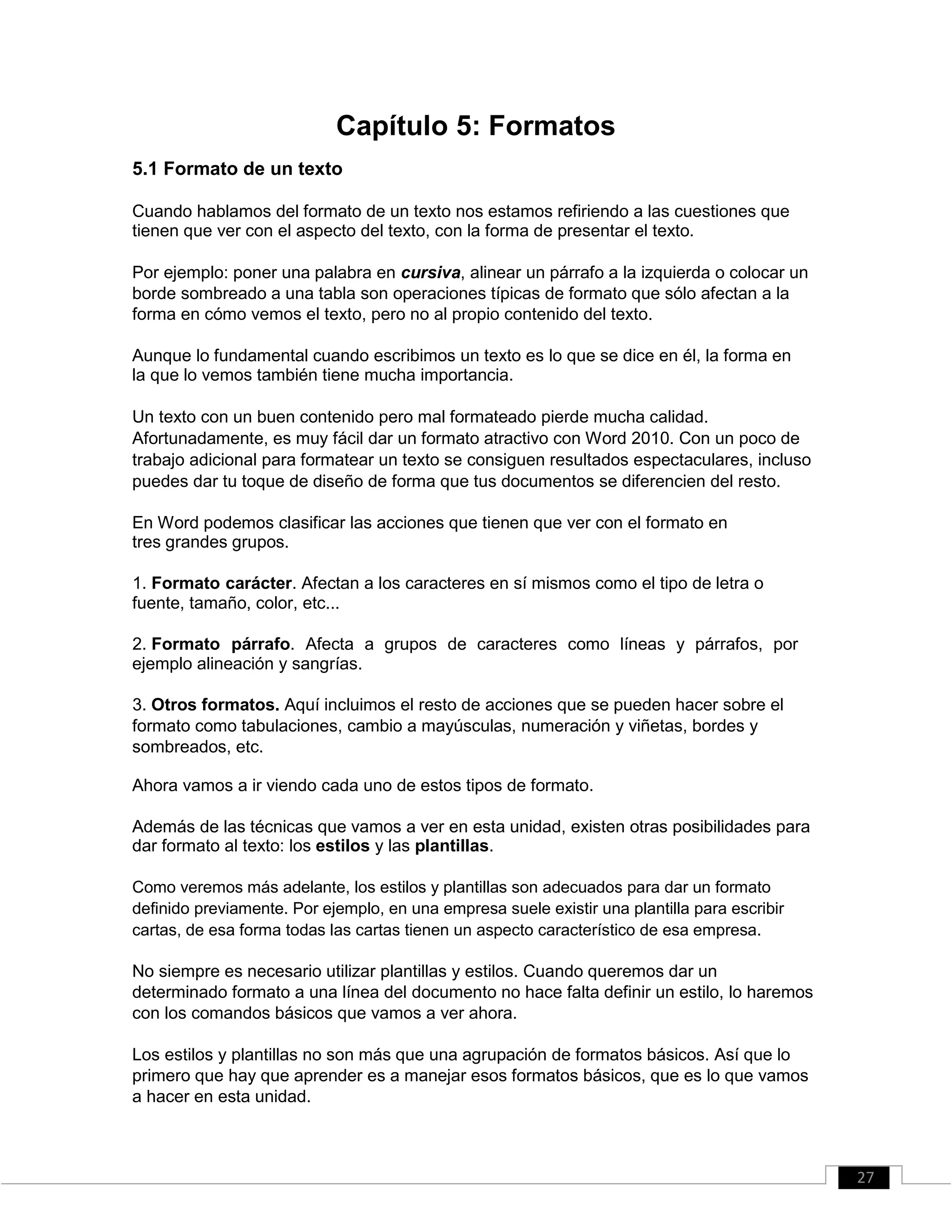 Capítulo 5: Formatos
5.1 Formato de un texto
Cuando hablamos del formato de un texto nos estamos refiriendo a las cuestiones que
tienen que ver con el aspecto del texto, con la forma de presentar el texto.
Por ejemplo: poner una palabra en cursiva, alinear un párrafo a la izquierda o colocar un
borde sombreado a una tabla son operaciones típicas de formato que sólo afectan a la
forma en cómo vemos el texto, pero no al propio contenido del texto.
Aunque lo fundamental cuando escribimos un texto es lo que se dice en él, la forma en
la que lo vemos también tiene mucha importancia.
Un texto con un buen contenido pero mal formateado pierde mucha calidad.
Afortunadamente, es muy fácil dar un formato atractivo con Word 2010. Con un poco de
trabajo adicional para formatear un texto se consiguen resultados espectaculares, incluso
puedes dar tu toque de diseño de forma que tus documentos se diferencien del resto.
En Word podemos clasificar las acciones que tienen que ver con el formato en
tres grandes grupos.
1. Formato carácter. Afectan a los caracteres en sí mismos como el tipo de letra o
fuente, tamaño, color, etc...
2. Formato párrafo. Afecta a grupos de caracteres como líneas y párrafos, por
ejemplo alineación y sangrías.
3. Otros formatos. Aquí incluimos el resto de acciones que se pueden hacer sobre el
formato como tabulaciones, cambio a mayúsculas, numeración y viñetas, bordes y
sombreados, etc.
Ahora vamos a ir viendo cada uno de estos tipos de formato.
Además de las técnicas que vamos a ver en esta unidad, existen otras posibilidades para
dar formato al texto: los estilos y las plantillas.
Como veremos más adelante, los estilos y plantillas son adecuados para dar un formato
definido previamente. Por ejemplo, en una empresa suele existir una plantilla para escribir
cartas, de esa forma todas las cartas tienen un aspecto característico de esa empresa.
No siempre es necesario utilizar plantillas y estilos. Cuando queremos dar un
determinado formato a una línea del documento no hace falta definir un estilo, lo haremos
con los comandos básicos que vamos a ver ahora.
Los estilos y plantillas no son más que una agrupación de formatos básicos. Así que lo
primero que hay que aprender es a manejar esos formatos básicos, que es lo que vamos
a hacer en esta unidad.
27
 