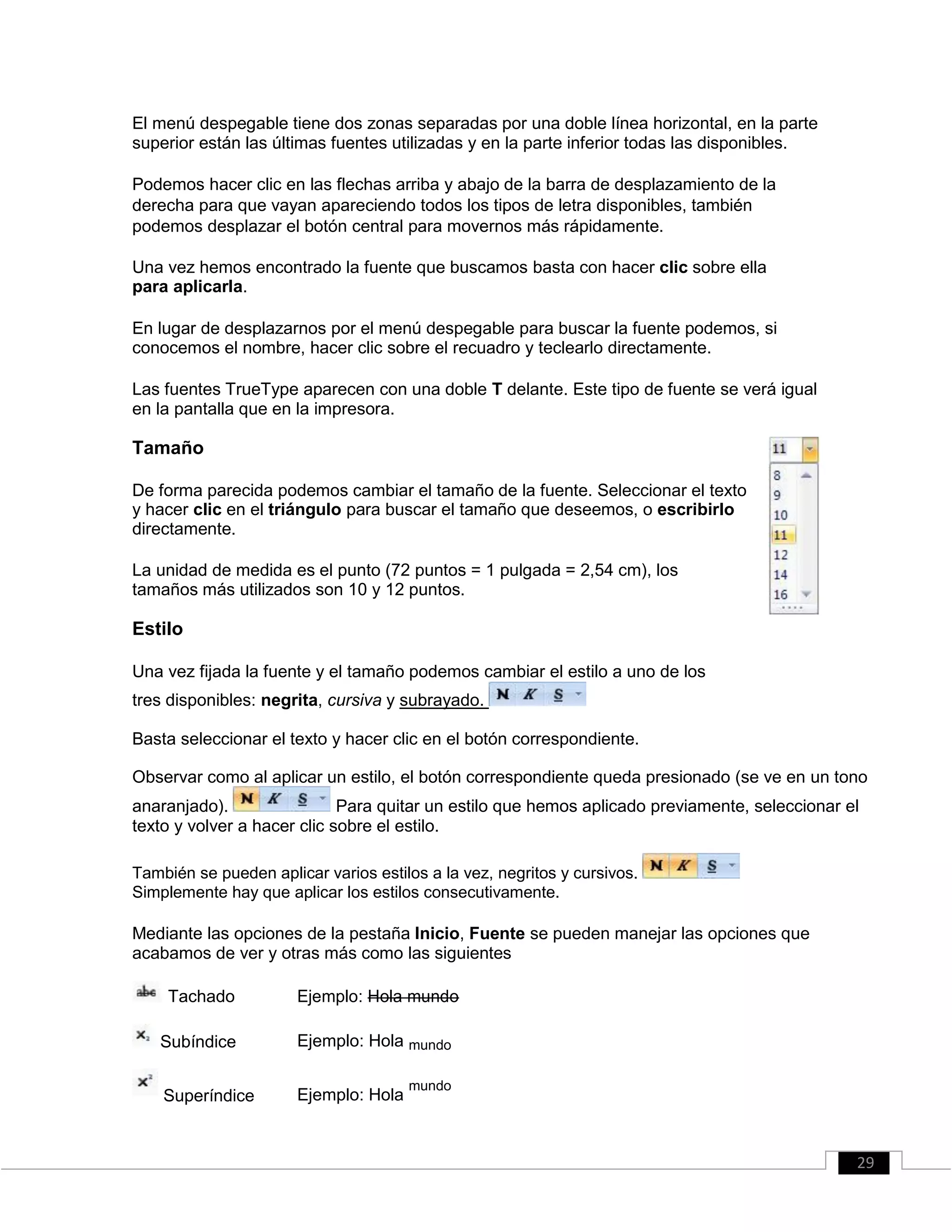El menú despegable tiene dos zonas separadas por una doble línea horizontal, en la parte
superior están las últimas fuentes utilizadas y en la parte inferior todas las disponibles.
Podemos hacer clic en las flechas arriba y abajo de la barra de desplazamiento de la
derecha para que vayan apareciendo todos los tipos de letra disponibles, también
podemos desplazar el botón central para movernos más rápidamente.
Una vez hemos encontrado la fuente que buscamos basta con hacer clic sobre ella
para aplicarla.
En lugar de desplazarnos por el menú despegable para buscar la fuente podemos, si
conocemos el nombre, hacer clic sobre el recuadro y teclearlo directamente.
Las fuentes TrueType aparecen con una doble T delante. Este tipo de fuente se verá igual
en la pantalla que en la impresora.
Tamaño
De forma parecida podemos cambiar el tamaño de la fuente. Seleccionar el texto
y hacer clic en el triángulo para buscar el tamaño que deseemos, o escribirlo
directamente.
La unidad de medida es el punto (72 puntos = 1 pulgada = 2,54 cm), los
tamaños más utilizados son 10 y 12 puntos.
Estilo
Una vez fijada la fuente y el tamaño podemos cambiar el estilo a uno de los
tres disponibles: negrita, cursiva y subrayado.
Basta seleccionar el texto y hacer clic en el botón correspondiente.
Observar como al aplicar un estilo, el botón correspondiente queda presionado (se ve en un tono
anaranjado). Para quitar un estilo que hemos aplicado previamente, seleccionar el
texto y volver a hacer clic sobre el estilo.
También se pueden aplicar varios estilos a la vez, negritos y cursivos.
Simplemente hay que aplicar los estilos consecutivamente.
Mediante las opciones de la pestaña Inicio, Fuente se pueden manejar las opciones que
acabamos de ver y otras más como las siguientes
Tachado Ejemplo: Hola mundo
Subíndice Ejemplo: Hola mundo
Superíndice Ejemplo: Hola
mundo
29
 
