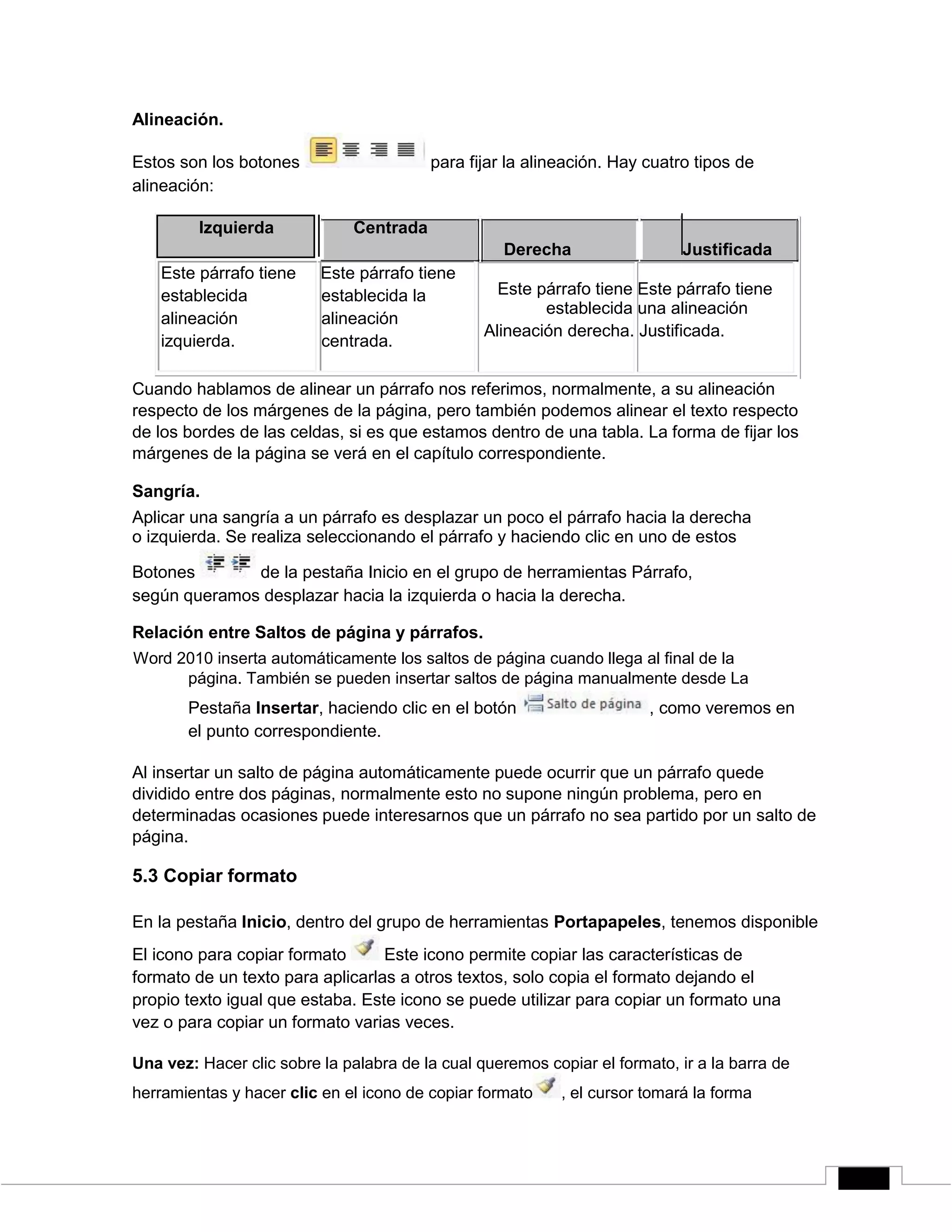 Alineación.
Estos son los botones para fijar la alineación. Hay cuatro tipos de
alineación:
Izquierda Centrada
Este párrafo tiene Este párrafo tiene
establecida establecida la
alineación alineación
izquierda. centrada.
Derecha Justificada
Este párrafo tiene Este párrafo tiene
establecida una alineación
Alineación derecha. Justificada.
Cuando hablamos de alinear un párrafo nos referimos, normalmente, a su alineación
respecto de los márgenes de la página, pero también podemos alinear el texto respecto
de los bordes de las celdas, si es que estamos dentro de una tabla. La forma de fijar los
márgenes de la página se verá en el capítulo correspondiente.
Sangría.
Aplicar una sangría a un párrafo es desplazar un poco el párrafo hacia la derecha
o izquierda. Se realiza seleccionando el párrafo y haciendo clic en uno de estos
Botones de la pestaña Inicio en el grupo de herramientas Párrafo,
según queramos desplazar hacia la izquierda o hacia la derecha.
Relación entre Saltos de página y párrafos.
Word 2010 inserta automáticamente los saltos de página cuando llega al final de la
página. También se pueden insertar saltos de página manualmente desde La
Pestaña Insertar, haciendo clic en el botón , como veremos en
el punto correspondiente.
Al insertar un salto de página automáticamente puede ocurrir que un párrafo quede
dividido entre dos páginas, normalmente esto no supone ningún problema, pero en
determinadas ocasiones puede interesarnos que un párrafo no sea partido por un salto de
página.
5.3 Copiar formato
En la pestaña Inicio, dentro del grupo de herramientas Portapapeles, tenemos disponible
El icono para copiar formato Este icono permite copiar las características de
formato de un texto para aplicarlas a otros textos, solo copia el formato dejando el
propio texto igual que estaba. Este icono se puede utilizar para copiar un formato una
vez o para copiar un formato varias veces.
Una vez: Hacer clic sobre la palabra de la cual queremos copiar el formato, ir a la barra de
herramientas y hacer clic en el icono de copiar formato , el cursor tomará la forma
 