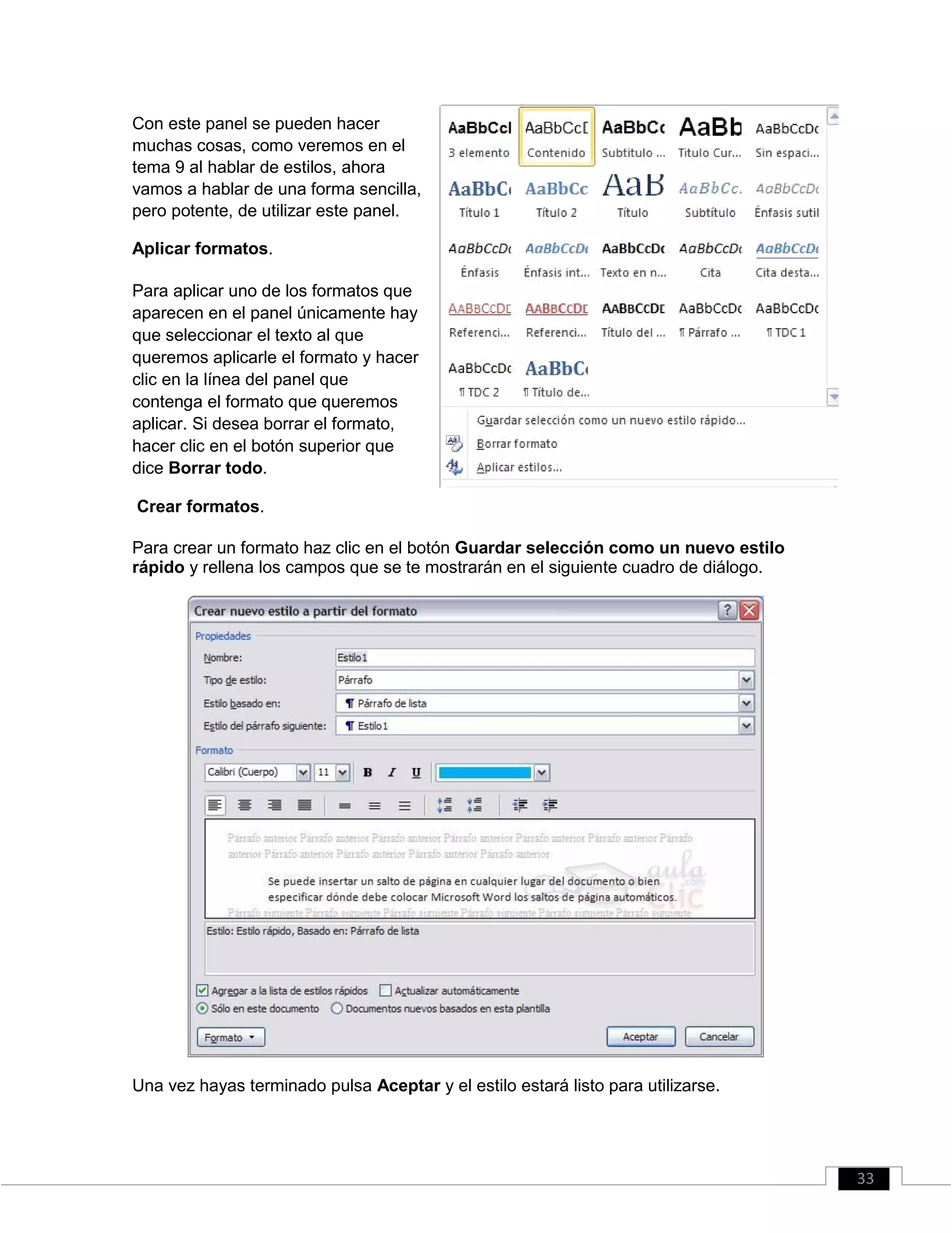 Con este panel se pueden hacer
muchas cosas, como veremos en el
tema 9 al hablar de estilos, ahora
vamos a hablar de una forma sencilla,
pero potente, de utilizar este panel.
Aplicar formatos.
Para aplicar uno de los formatos que
aparecen en el panel únicamente hay
que seleccionar el texto al que
queremos aplicarle el formato y hacer
clic en la línea del panel que
contenga el formato que queremos
aplicar. Si desea borrar el formato,
hacer clic en el botón superior que
dice Borrar todo.
Crear formatos.
Para crear un formato haz clic en el botón Guardar selección como un nuevo estilo
rápido y rellena los campos que se te mostrarán en el siguiente cuadro de diálogo.
Una vez hayas terminado pulsa Aceptar y el estilo estará listo para utilizarse.
33
 