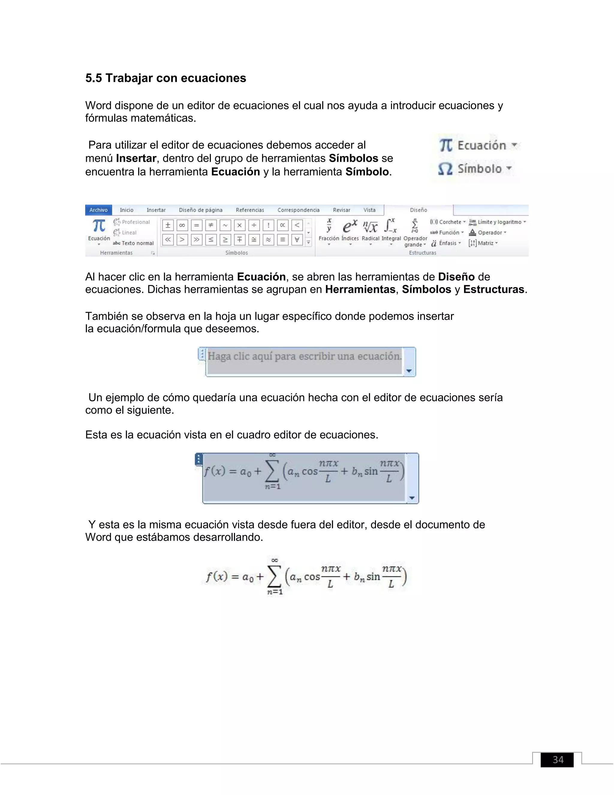 5.5 Trabajar con ecuaciones
Word dispone de un editor de ecuaciones el cual nos ayuda a introducir ecuaciones y
fórmulas matemáticas.
Para utilizar el editor de ecuaciones debemos acceder al
menú Insertar, dentro del grupo de herramientas Símbolos se
encuentra la herramienta Ecuación y la herramienta Símbolo.
Al hacer clic en la herramienta Ecuación, se abren las herramientas de Diseño de
ecuaciones. Dichas herramientas se agrupan en Herramientas, Símbolos y Estructuras.
También se observa en la hoja un lugar específico donde podemos insertar
la ecuación/formula que deseemos.
Un ejemplo de cómo quedaría una ecuación hecha con el editor de ecuaciones sería
como el siguiente.
Esta es la ecuación vista en el cuadro editor de ecuaciones.
Y esta es la misma ecuación vista desde fuera del editor, desde el documento de
Word que estábamos desarrollando.
34
 