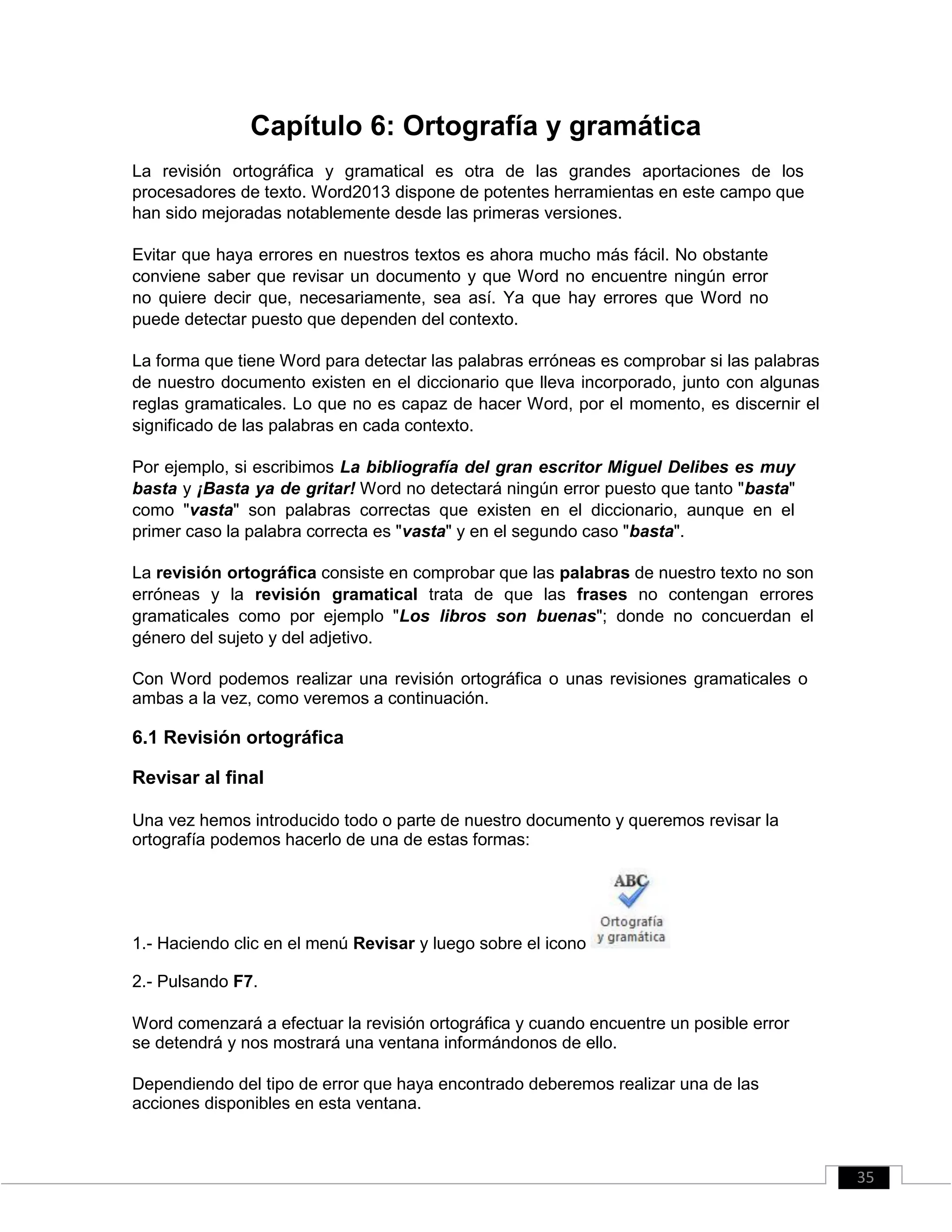 Capítulo 6: Ortografía y gramática
La revisión ortográfica y gramatical es otra de las grandes aportaciones de los
procesadores de texto. Word2013 dispone de potentes herramientas en este campo que
han sido mejoradas notablemente desde las primeras versiones.
Evitar que haya errores en nuestros textos es ahora mucho más fácil. No obstante
conviene saber que revisar un documento y que Word no encuentre ningún error
no quiere decir que, necesariamente, sea así. Ya que hay errores que Word no
puede detectar puesto que dependen del contexto.
La forma que tiene Word para detectar las palabras erróneas es comprobar si las palabras
de nuestro documento existen en el diccionario que lleva incorporado, junto con algunas
reglas gramaticales. Lo que no es capaz de hacer Word, por el momento, es discernir el
significado de las palabras en cada contexto.
Por ejemplo, si escribimos La bibliografía del gran escritor Miguel Delibes es muy
basta y ¡Basta ya de gritar! Word no detectará ningún error puesto que tanto "basta"
como "vasta" son palabras correctas que existen en el diccionario, aunque en el
primer caso la palabra correcta es "vasta" y en el segundo caso "basta".
La revisión ortográfica consiste en comprobar que las palabras de nuestro texto no son
erróneas y la revisión gramatical trata de que las frases no contengan errores
gramaticales como por ejemplo "Los libros son buenas"; donde no concuerdan el
género del sujeto y del adjetivo.
Con Word podemos realizar una revisión ortográfica o unas revisiones gramaticales o
ambas a la vez, como veremos a continuación.
6.1 Revisión ortográfica
Revisar al final
Una vez hemos introducido todo o parte de nuestro documento y queremos revisar la
ortografía podemos hacerlo de una de estas formas:
1.- Haciendo clic en el menú Revisar y luego sobre el icono
2.- Pulsando F7.
Word comenzará a efectuar la revisión ortográfica y cuando encuentre un posible error
se detendrá y nos mostrará una ventana informándonos de ello.
Dependiendo del tipo de error que haya encontrado deberemos realizar una de las
acciones disponibles en esta ventana.
35
 