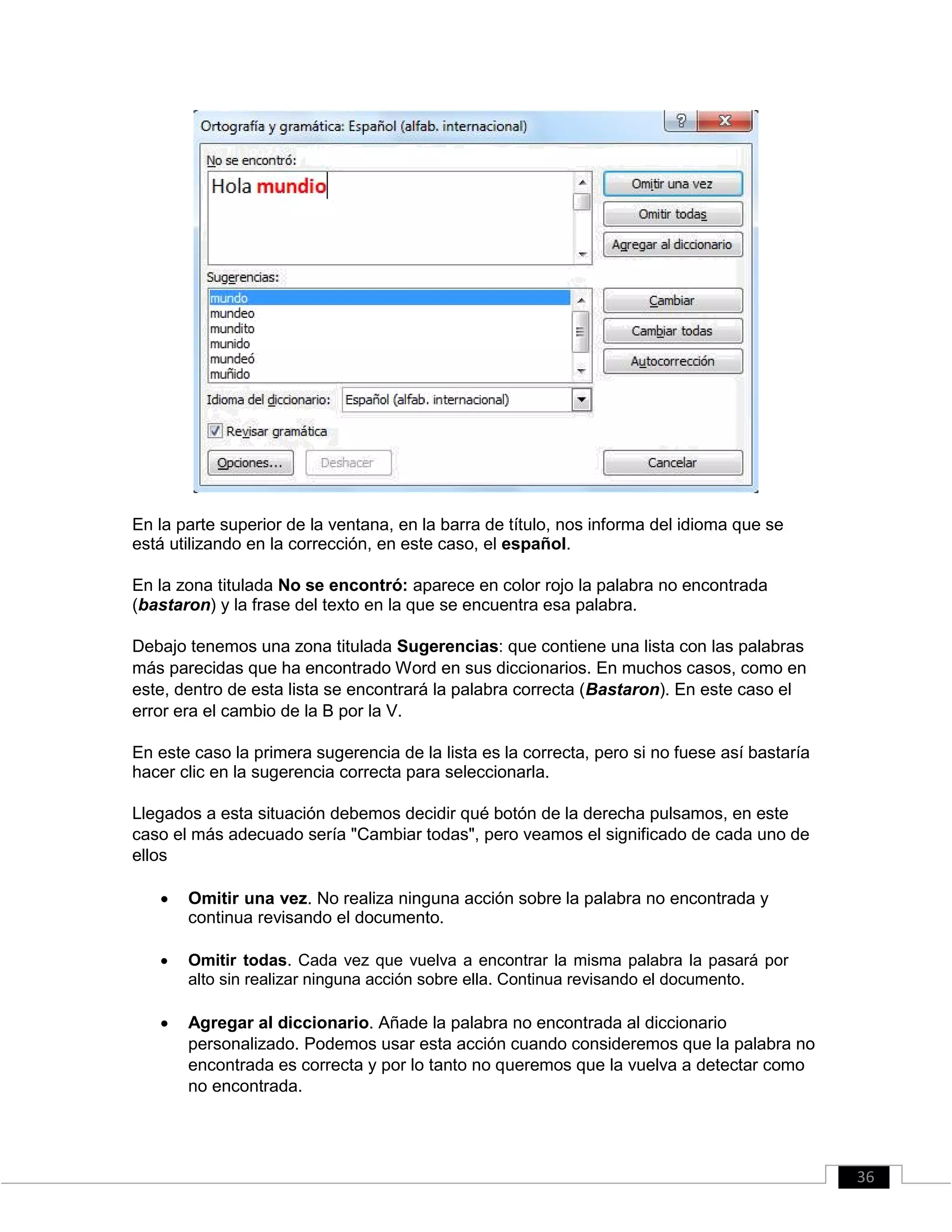 En la parte superior de la ventana, en la barra de título, nos informa del idioma que se
está utilizando en la corrección, en este caso, el español.
En la zona titulada No se encontró: aparece en color rojo la palabra no encontrada
(bastaron) y la frase del texto en la que se encuentra esa palabra.
Debajo tenemos una zona titulada Sugerencias: que contiene una lista con las palabras
más parecidas que ha encontrado Word en sus diccionarios. En muchos casos, como en
este, dentro de esta lista se encontrará la palabra correcta (Bastaron). En este caso el
error era el cambio de la B por la V.
En este caso la primera sugerencia de la lista es la correcta, pero si no fuese así bastaría
hacer clic en la sugerencia correcta para seleccionarla.
Llegados a esta situación debemos decidir qué botón de la derecha pulsamos, en este
caso el más adecuado sería "Cambiar todas", pero veamos el significado de cada uno de
ellos
 Omitir una vez. No realiza ninguna acción sobre la palabra no encontrada y
continua revisando el documento. 

 Omitir todas. Cada vez que vuelva a encontrar la misma palabra la pasará por
alto sin realizar ninguna acción sobre ella. Continua revisando el documento. 

 Agregar al diccionario. Añade la palabra no encontrada al diccionario
personalizado. Podemos usar esta acción cuando consideremos que la palabra no
encontrada es correcta y por lo tanto no queremos que la vuelva a detectar como
no encontrada. 
36
 