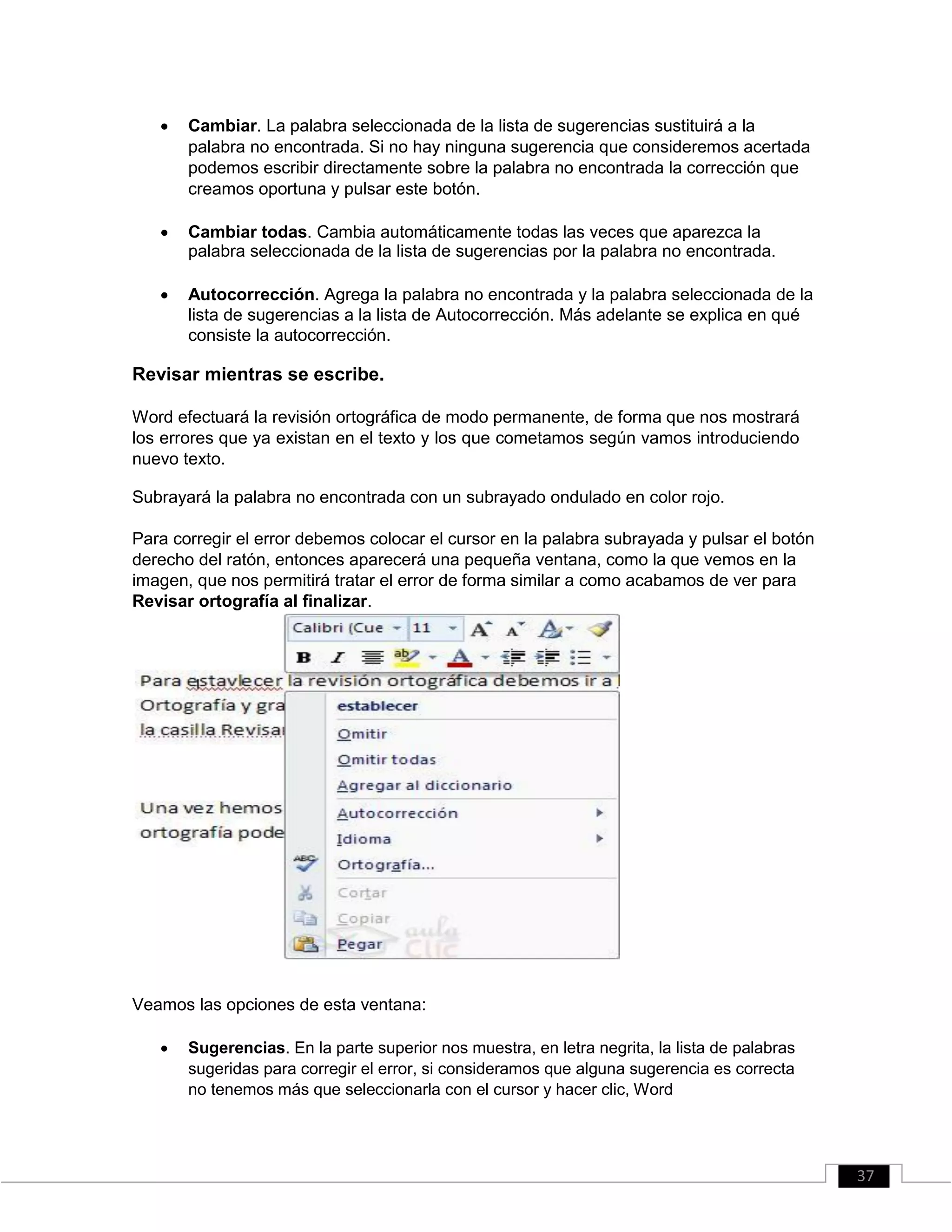  Cambiar. La palabra seleccionada de la lista de sugerencias sustituirá a la
palabra no encontrada. Si no hay ninguna sugerencia que consideremos acertada
podemos escribir directamente sobre la palabra no encontrada la corrección que
creamos oportuna y pulsar este botón. 

 Cambiar todas. Cambia automáticamente todas las veces que aparezca la
palabra seleccionada de la lista de sugerencias por la palabra no encontrada. 

 Autocorrección. Agrega la palabra no encontrada y la palabra seleccionada de la
lista de sugerencias a la lista de Autocorrección. Más adelante se explica en qué
consiste la autocorrección. 
Revisar mientras se escribe.
Word efectuará la revisión ortográfica de modo permanente, de forma que nos mostrará
los errores que ya existan en el texto y los que cometamos según vamos introduciendo
nuevo texto.
Subrayará la palabra no encontrada con un subrayado ondulado en color rojo.
Para corregir el error debemos colocar el cursor en la palabra subrayada y pulsar el botón
derecho del ratón, entonces aparecerá una pequeña ventana, como la que vemos en la
imagen, que nos permitirá tratar el error de forma similar a como acabamos de ver para
Revisar ortografía al finalizar.
Veamos las opciones de esta ventana:
 Sugerencias. En la parte superior nos muestra, en letra negrita, la lista de palabras
sugeridas para corregir el error, si consideramos que alguna sugerencia es correcta
no tenemos más que seleccionarla con el cursor y hacer clic, Word 
37
 