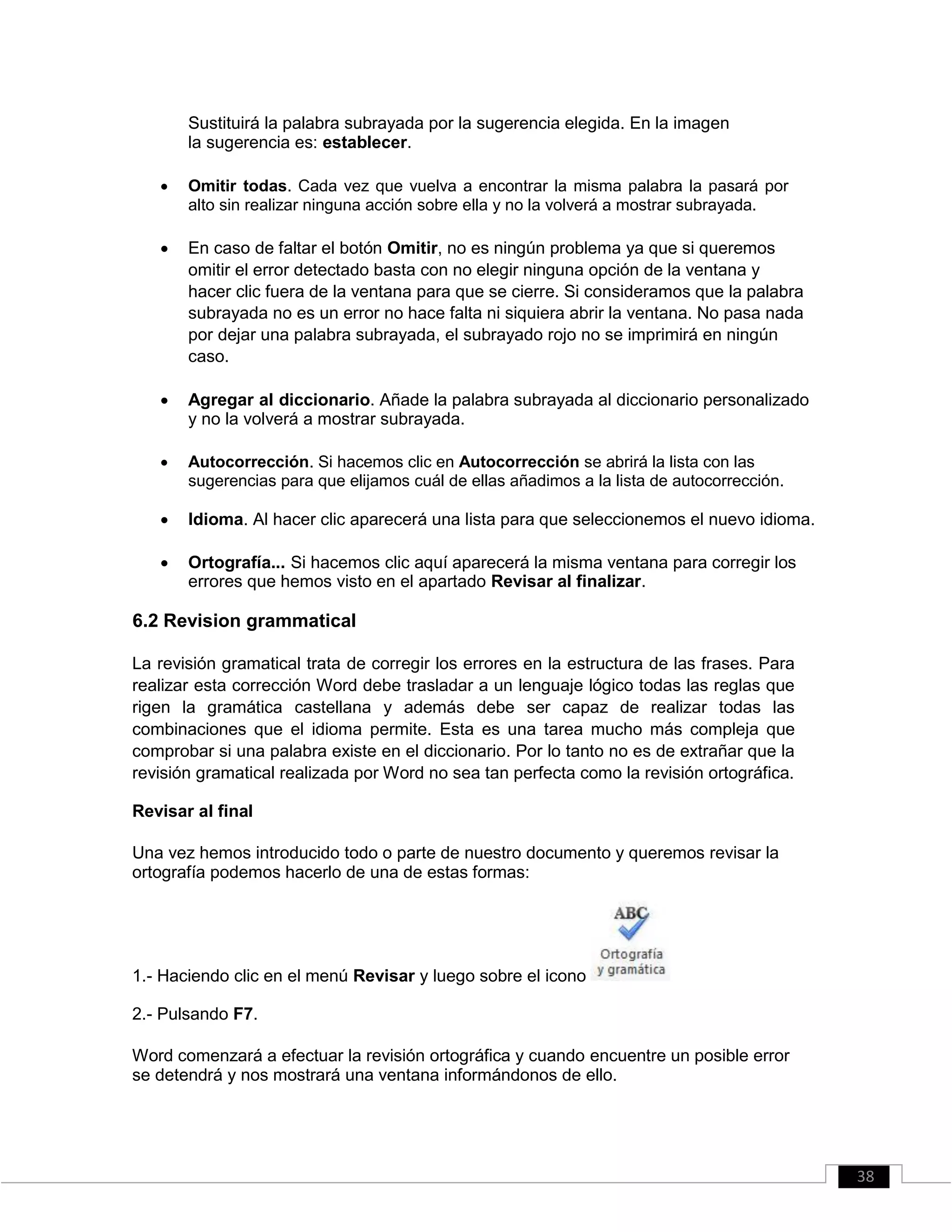 Sustituirá la palabra subrayada por la sugerencia elegida. En la imagen
la sugerencia es: establecer.
 Omitir todas. Cada vez que vuelva a encontrar la misma palabra la pasará por
alto sin realizar ninguna acción sobre ella y no la volverá a mostrar subrayada. 

 En caso de faltar el botón Omitir, no es ningún problema ya que si queremos
omitir el error detectado basta con no elegir ninguna opción de la ventana y
hacer clic fuera de la ventana para que se cierre. Si consideramos que la palabra
subrayada no es un error no hace falta ni siquiera abrir la ventana. No pasa nada
por dejar una palabra subrayada, el subrayado rojo no se imprimirá en ningún
caso. 

 Agregar al diccionario. Añade la palabra subrayada al diccionario personalizado
y no la volverá a mostrar subrayada. 

 Autocorrección. Si hacemos clic en Autocorrección se abrirá la lista con las
sugerencias para que elijamos cuál de ellas añadimos a la lista de autocorrección. 

 Idioma. Al hacer clic aparecerá una lista para que seleccionemos el nuevo idioma. 

 Ortografía... Si hacemos clic aquí aparecerá la misma ventana para corregir los
errores que hemos visto en el apartado Revisar al finalizar. 

6.2 Revision grammatical
La revisión gramatical trata de corregir los errores en la estructura de las frases. Para
realizar esta corrección Word debe trasladar a un lenguaje lógico todas las reglas que
rigen la gramática castellana y además debe ser capaz de realizar todas las
combinaciones que el idioma permite. Esta es una tarea mucho más compleja que
comprobar si una palabra existe en el diccionario. Por lo tanto no es de extrañar que la
revisión gramatical realizada por Word no sea tan perfecta como la revisión ortográfica.
Revisar al final
Una vez hemos introducido todo o parte de nuestro documento y queremos revisar la
ortografía podemos hacerlo de una de estas formas:
1.- Haciendo clic en el menú Revisar y luego sobre el icono
2.- Pulsando F7.
Word comenzará a efectuar la revisión ortográfica y cuando encuentre un posible error
se detendrá y nos mostrará una ventana informándonos de ello.
38
 