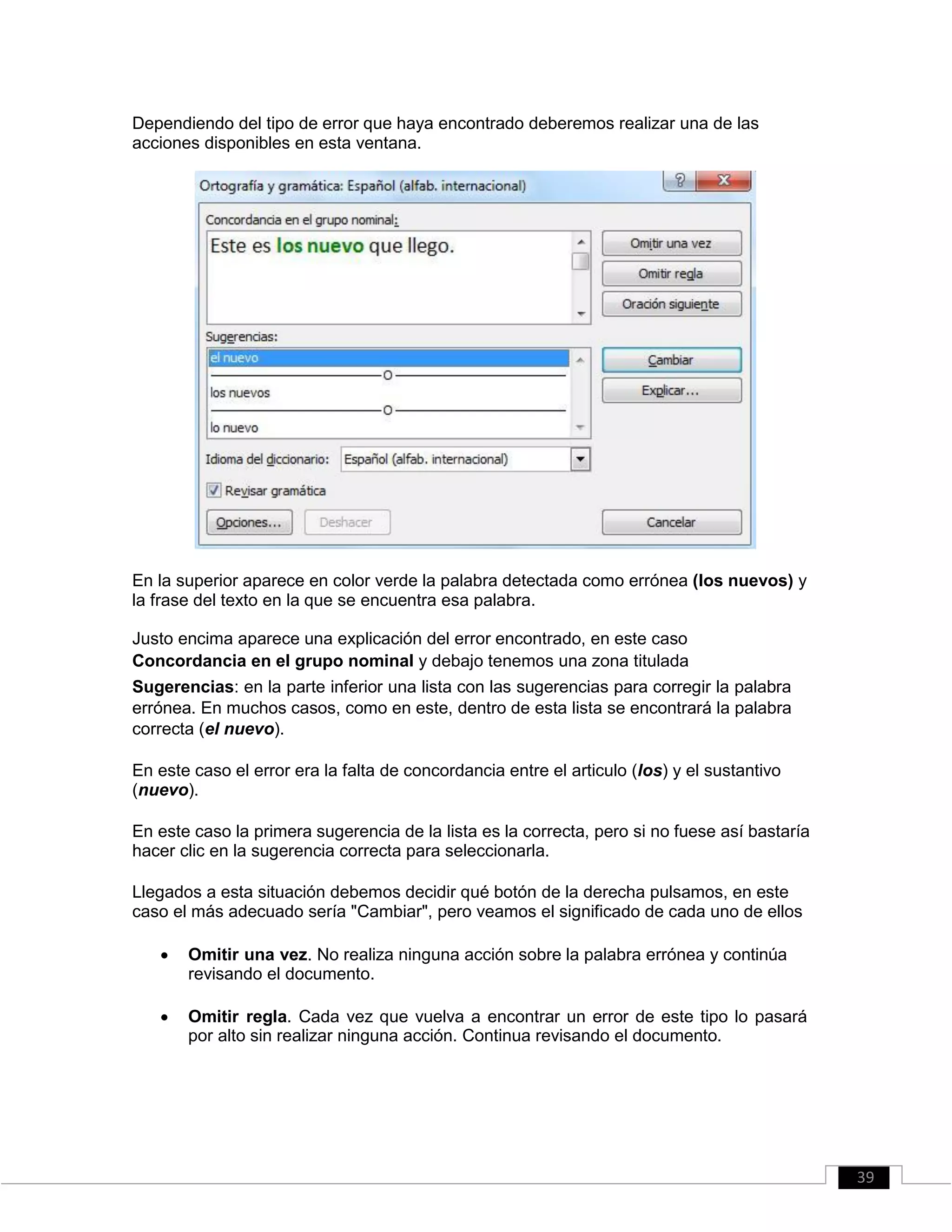 Dependiendo del tipo de error que haya encontrado deberemos realizar una de las
acciones disponibles en esta ventana.
En la superior aparece en color verde la palabra detectada como errónea (los nuevos) y
la frase del texto en la que se encuentra esa palabra.
Justo encima aparece una explicación del error encontrado, en este caso
Concordancia en el grupo nominal y debajo tenemos una zona titulada
Sugerencias: en la parte inferior una lista con las sugerencias para corregir la palabra
errónea. En muchos casos, como en este, dentro de esta lista se encontrará la palabra
correcta (el nuevo).
En este caso el error era la falta de concordancia entre el articulo (los) y el sustantivo
(nuevo).
En este caso la primera sugerencia de la lista es la correcta, pero si no fuese así bastaría
hacer clic en la sugerencia correcta para seleccionarla.
Llegados a esta situación debemos decidir qué botón de la derecha pulsamos, en este
caso el más adecuado sería "Cambiar", pero veamos el significado de cada uno de ellos
 Omitir una vez. No realiza ninguna acción sobre la palabra errónea y continúa
revisando el documento. 

 Omitir regla. Cada vez que vuelva a encontrar un error de este tipo lo pasará
por alto sin realizar ninguna acción. Continua revisando el documento. 
39
 