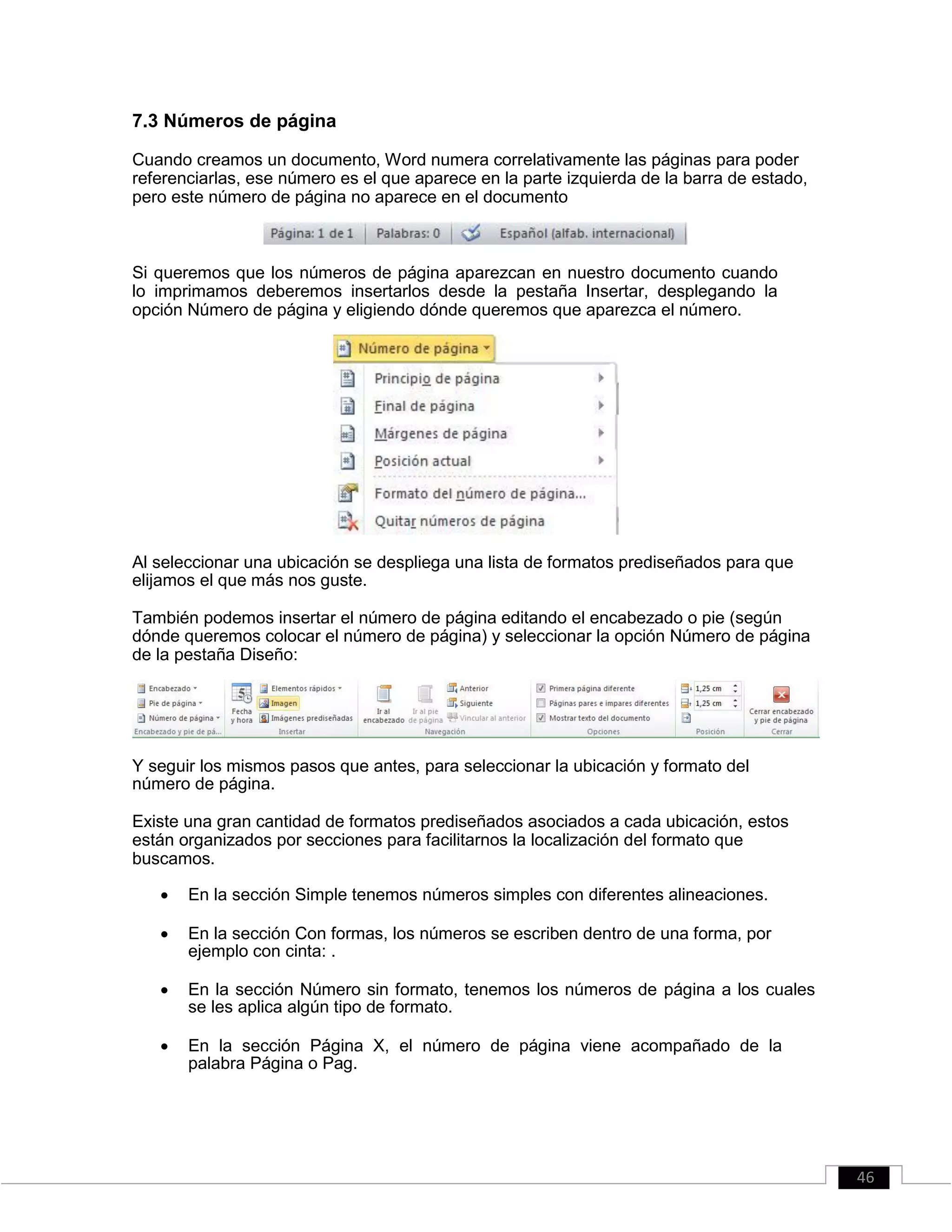 7.3 Números de página
Cuando creamos un documento, Word numera correlativamente las páginas para poder
referenciarlas, ese número es el que aparece en la parte izquierda de la barra de estado,
pero este número de página no aparece en el documento
Si queremos que los números de página aparezcan en nuestro documento cuando
lo imprimamos deberemos insertarlos desde la pestaña Insertar, desplegando la
opción Número de página y eligiendo dónde queremos que aparezca el número.
Al seleccionar una ubicación se despliega una lista de formatos prediseñados para que
elijamos el que más nos guste.
También podemos insertar el número de página editando el encabezado o pie (según
dónde queremos colocar el número de página) y seleccionar la opción Número de página
de la pestaña Diseño:
Y seguir los mismos pasos que antes, para seleccionar la ubicación y formato del
número de página.
Existe una gran cantidad de formatos prediseñados asociados a cada ubicación, estos
están organizados por secciones para facilitarnos la localización del formato que
buscamos.
 En la sección Simple tenemos números simples con diferentes alineaciones. 

 En la sección Con formas, los números se escriben dentro de una forma, por
ejemplo con cinta: . 

 En la sección Número sin formato, tenemos los números de página a los cuales
se les aplica algún tipo de formato. 

 En la sección Página X, el número de página viene acompañado de la
palabra Página o Pag. 
46
 