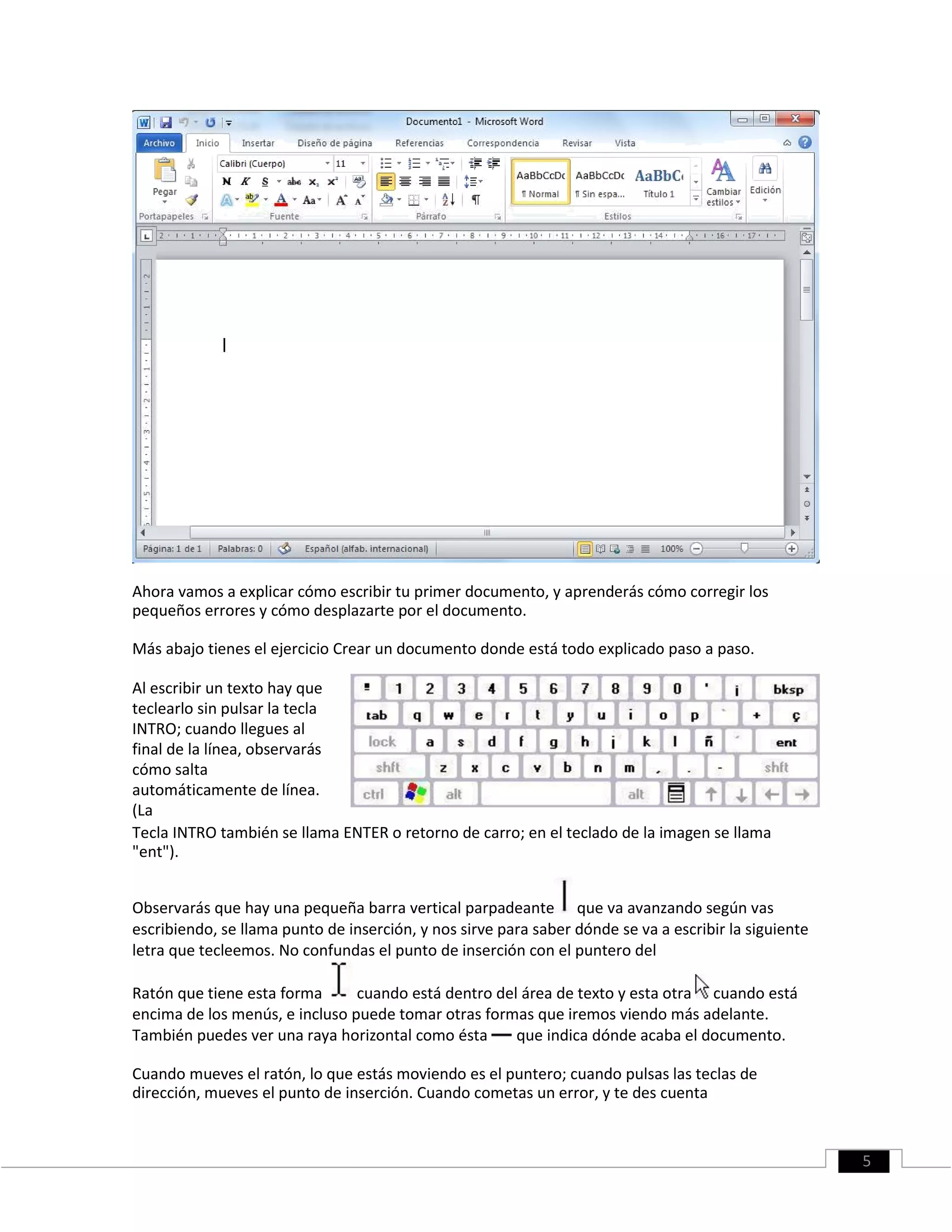 Ahora vamos a explicar cómo escribir tu primer documento, y aprenderás cómo corregir los
pequeños errores y cómo desplazarte por el documento.
Más abajo tienes el ejercicio Crear un documento donde está todo explicado paso a paso.
Al escribir un texto hay que
teclearlo sin pulsar la tecla
INTRO; cuando llegues al
final de la línea, observarás
cómo salta
automáticamente de línea.
(La
Tecla INTRO también se llama ENTER o retorno de carro; en el teclado de la imagen se llama
"ent").
Observarás que hay una pequeña barra vertical parpadeante que va avanzando según vas
escribiendo, se llama punto de inserción, y nos sirve para saber dónde se va a escribir la siguiente
letra que tecleemos. No confundas el punto de inserción con el puntero del
Ratón que tiene esta forma cuando está dentro del área de texto y esta otra cuando está
encima de los menús, e incluso puede tomar otras formas que iremos viendo más adelante.
También puedes ver una raya horizontal como ésta que indica dónde acaba el documento.
Cuando mueves el ratón, lo que estás moviendo es el puntero; cuando pulsas las teclas de
dirección, mueves el punto de inserción. Cuando cometas un error, y te des cuenta
5
 