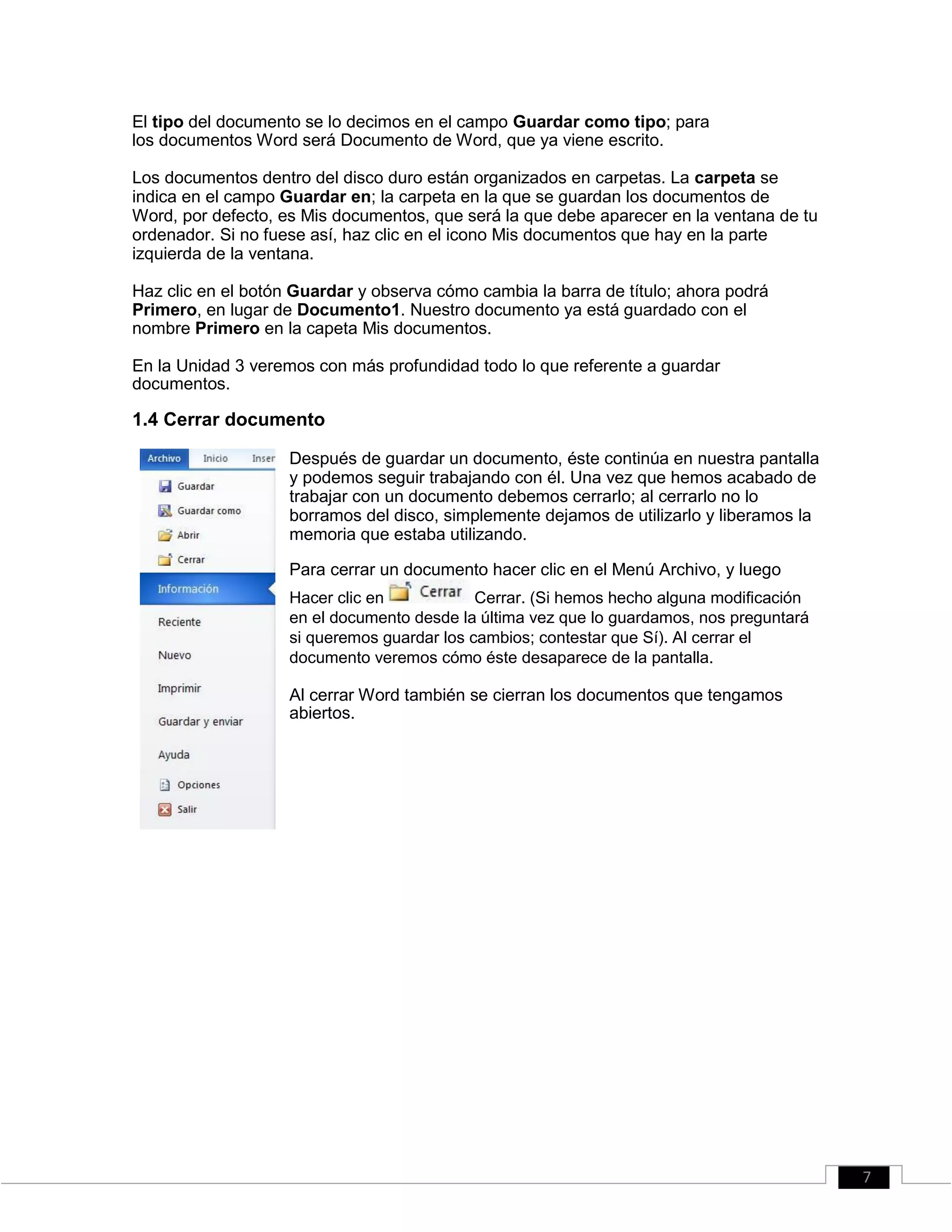 El tipo del documento se lo decimos en el campo Guardar como tipo; para
los documentos Word será Documento de Word, que ya viene escrito.
Los documentos dentro del disco duro están organizados en carpetas. La carpeta se
indica en el campo Guardar en; la carpeta en la que se guardan los documentos de
Word, por defecto, es Mis documentos, que será la que debe aparecer en la ventana de tu
ordenador. Si no fuese así, haz clic en el icono Mis documentos que hay en la parte
izquierda de la ventana.
Haz clic en el botón Guardar y observa cómo cambia la barra de título; ahora podrá
Primero, en lugar de Documento1. Nuestro documento ya está guardado con el
nombre Primero en la capeta Mis documentos.
En la Unidad 3 veremos con más profundidad todo lo que referente a guardar
documentos.
1.4 Cerrar documento
Después de guardar un documento, éste continúa en nuestra pantalla
y podemos seguir trabajando con él. Una vez que hemos acabado de
trabajar con un documento debemos cerrarlo; al cerrarlo no lo
borramos del disco, simplemente dejamos de utilizarlo y liberamos la
memoria que estaba utilizando.
Para cerrar un documento hacer clic en el Menú Archivo, y luego
Hacer clic en Cerrar. (Si hemos hecho alguna modificación
en el documento desde la última vez que lo guardamos, nos preguntará
si queremos guardar los cambios; contestar que Sí). Al cerrar el
documento veremos cómo éste desaparece de la pantalla.
Al cerrar Word también se cierran los documentos que tengamos
abiertos.
7
 