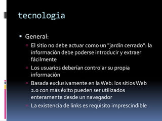 tecnologiaGeneral: El sitio no debe actuar como un "jardín cerrado": la información debe poderse introducir y extraer fácilmenteLos usuarios deberían controlar su propia informaciónBasada exclusivamente en la Web: los sitios Web 2.0 con más éxito pueden ser utilizados enteramente desde un navegadorLa existencia de links es requisito imprescindible
