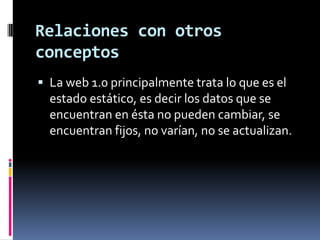 Relaciones con otros conceptosLa web 1.0 principalmente trata lo que es el estado estático, es decir los datos que se encuentran en ésta no pueden cambiar, se encuentran fijos, no varían, no se actualizan.