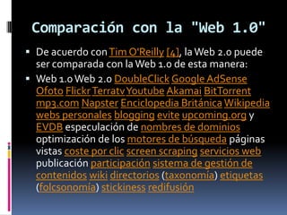 Comparación con la "Web 1.0"De acuerdo con Tim O'Reilly[4], la Web 2.0 puede ser comparada con la Web 1.0 de esta manera:Web 1.0 Web 2.0 DoubleClickGoogle AdSenseOfotoFlickrTerratvYoutubeAkamaiBitTorrentmp3.comNapsterEnciclopedia BritánicaWikipediawebs personalesbloggingeviteupcoming.org y EVDB especulación de nombres de dominios optimización de los motores de búsqueda páginas vistas coste por clicscreenscrapingservicios web publicación participaciónsistema de gestión de contenidoswikidirectorios (taxonomía) etiquetas (folcsonomía) stickinessredifusión