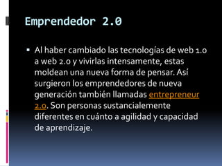 Emprendedor 2.0Al haber cambiado las tecnologías de web 1.0 a web 2.0 y vivirlas intensamente, estas moldean una nueva forma de pensar. Así surgieron los emprendedores de nueva generación también llamadas entrepreneur 2.0. Son personas sustancialemente diferentes en cuánto a agilidad y capacidad de aprendizaje.
